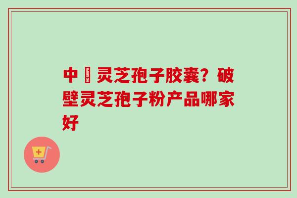 中枓灵芝孢子胶囊?破壁灵芝孢子粉产品哪家好 中枓灵芝孢子胶囊?破壁灵芝孢子粉产品哪家好