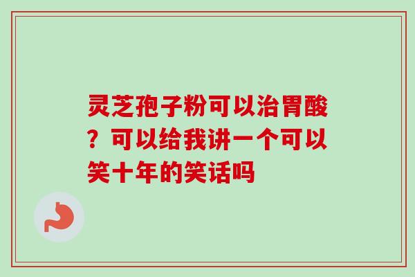 灵芝孢子粉可以胃酸?可以给我讲一个可以笑十年的笑话吗 灵芝孢子粉可以胃酸?可以给我讲一个可以笑十年的笑话吗