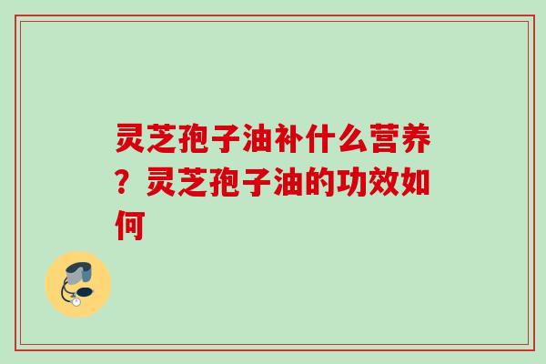 灵芝孢子油补什么营养？灵芝孢子油的功效如何