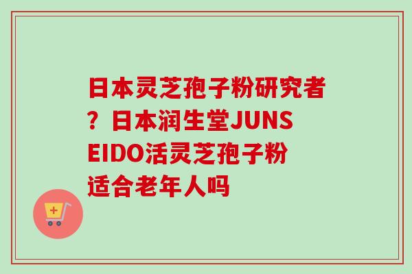 日本灵芝孢子粉研究者?日本润生堂JUNSEIDO活灵芝孢子粉适合老年人吗 日本灵芝孢子粉研究者?日本润生堂JUNSEIDO活灵芝孢子粉适合老年人吗