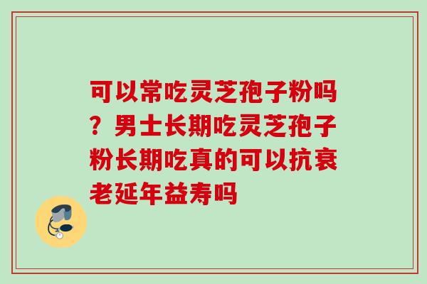 可以常吃灵芝孢子粉吗?男士长期吃灵芝孢子粉长期吃真的可以抗延年益寿吗 可以常吃灵芝孢子粉吗?男士长期吃灵芝孢子粉长期吃真的可以抗延年益寿吗