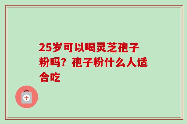 25岁可以喝灵芝孢子粉吗?孢子粉什么人适合吃 25岁可以喝灵芝孢子粉吗?孢子粉什么人适合吃