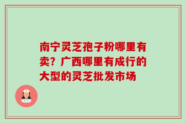 南宁灵芝孢子粉哪里有卖？广西哪里有成行的大型的灵芝批发市场