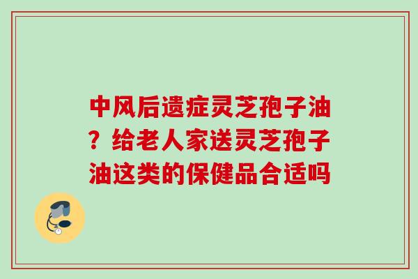 中风后遗症灵芝孢子油？给老人家送灵芝孢子油这类的保健品合适吗