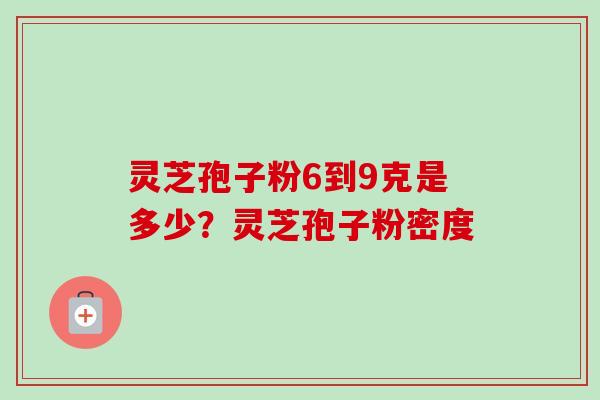 灵芝孢子粉6到9克是多少?灵芝孢子粉密度 灵芝孢子粉6到9克是多少?灵芝孢子粉密度