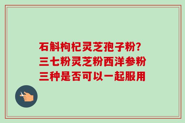石斛枸杞灵芝孢子粉?三七粉灵芝粉西洋参粉三种是否可以一起服用 石斛枸杞灵芝孢子粉?三七粉灵芝粉西洋参粉三种是否可以一起服用