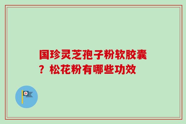 国珍灵芝孢子粉软胶囊?松花粉有哪些功效 国珍灵芝孢子粉软胶囊?松花粉有哪些功效