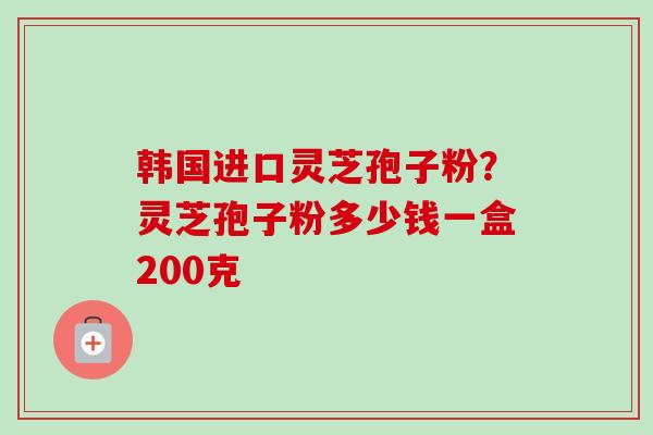 韩国进口灵芝孢子粉?灵芝孢子粉多少钱一盒200克 韩国进口灵芝孢子粉?灵芝孢子粉多少钱一盒200克