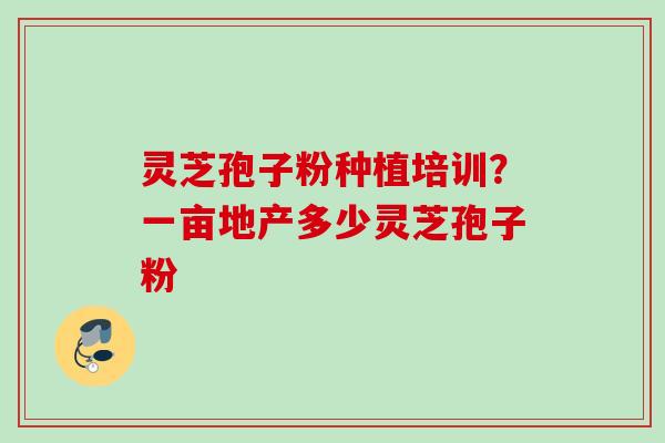 灵芝孢子粉种植培训?一亩地产多少灵芝孢子粉 灵芝孢子粉种植培训?一亩地产多少灵芝孢子粉