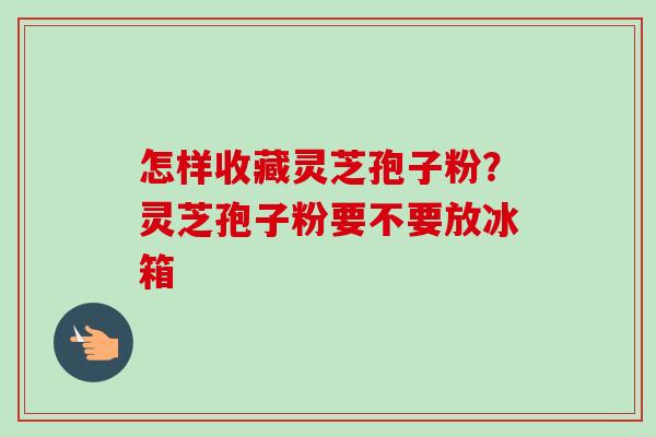 怎样收藏灵芝孢子粉?灵芝孢子粉要不要放冰箱 怎样收藏灵芝孢子粉?灵芝孢子粉要不要放冰箱