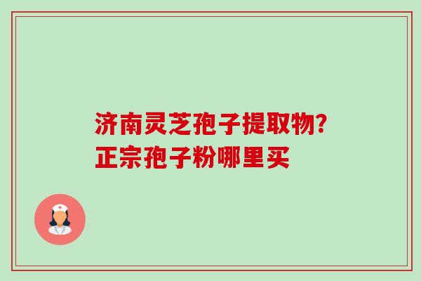 济南灵芝孢子提取物?正宗孢子粉哪里买 济南灵芝孢子提取物?正宗孢子粉哪里买