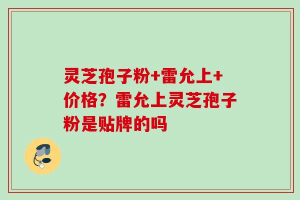 灵芝孢子粉+雷允上+价格?雷允上灵芝孢子粉是贴牌的吗 灵芝孢子粉+雷允上+价格?雷允上灵芝孢子粉是贴牌的吗