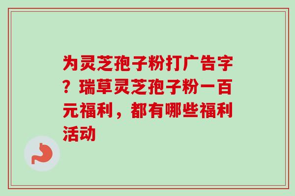 为灵芝孢子粉打广告字？瑞草灵芝孢子粉一百元福利，都有哪些福利活动