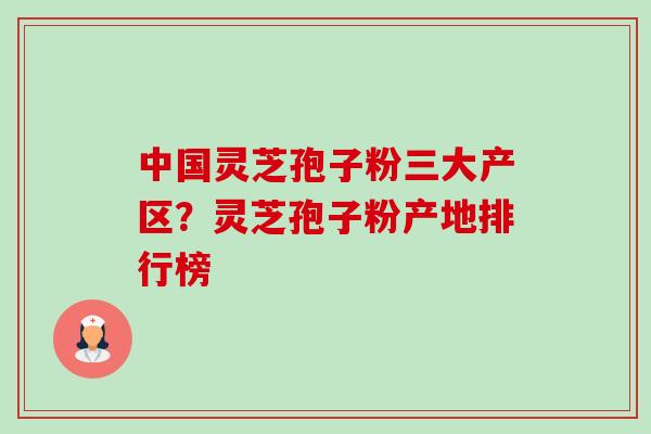 中国灵芝孢子粉三大产区？灵芝孢子粉产地排行榜