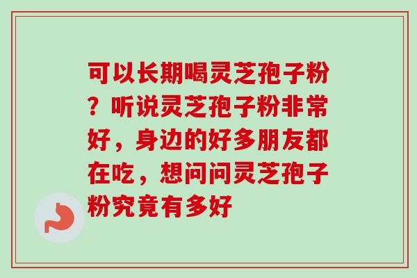 可以长期喝灵芝孢子粉？听说灵芝孢子粉非常好，身边的好多朋友都在吃，想问问灵芝孢子粉究竟有多好