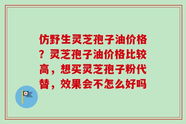 仿野生灵芝孢子油价格?灵芝孢子油价格比较高,想买灵芝孢子粉代替,效果会不怎么好吗 仿野生灵芝孢子油价格?灵芝孢子油价格比较高,想买灵芝孢子粉代替,效果会不怎么好吗
