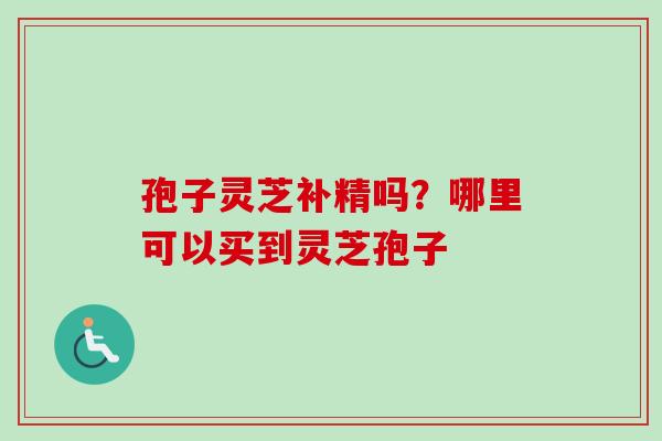 孢子灵芝补精吗?哪里可以买到灵芝孢子 孢子灵芝补精吗?哪里可以买到灵芝孢子