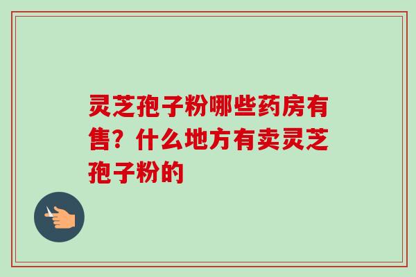灵芝孢子粉哪些药房有售?什么地方有卖灵芝孢子粉的 灵芝孢子粉哪些药房有售?什么地方有卖灵芝孢子粉的