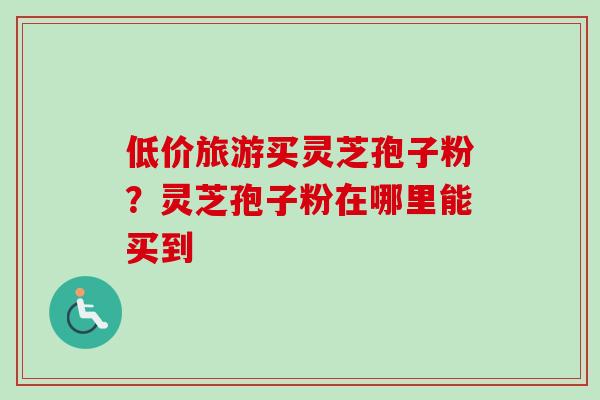 低价旅游买灵芝孢子粉?灵芝孢子粉在哪里能买到 低价旅游买灵芝孢子粉?灵芝孢子粉在哪里能买到