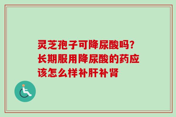 灵芝孢子可降尿酸吗?长期服用降尿酸的药应该怎么样补补 灵芝孢子可降尿酸吗?长期服用降尿酸的药应该怎么样补补