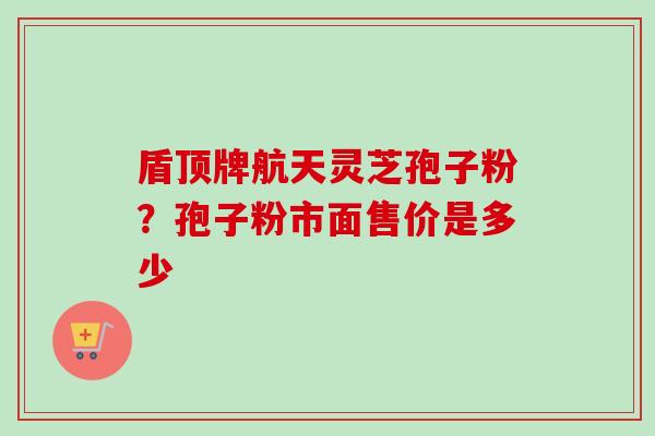 盾顶牌航天灵芝孢子粉?孢子粉市面售价是多少 盾顶牌航天灵芝孢子粉?孢子粉市面售价是多少
