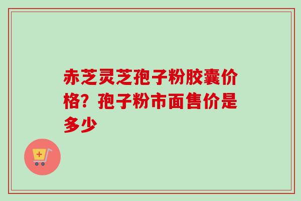 赤芝灵芝孢子粉胶囊价格?孢子粉市面售价是多少 赤芝灵芝孢子粉胶囊价格?孢子粉市面售价是多少