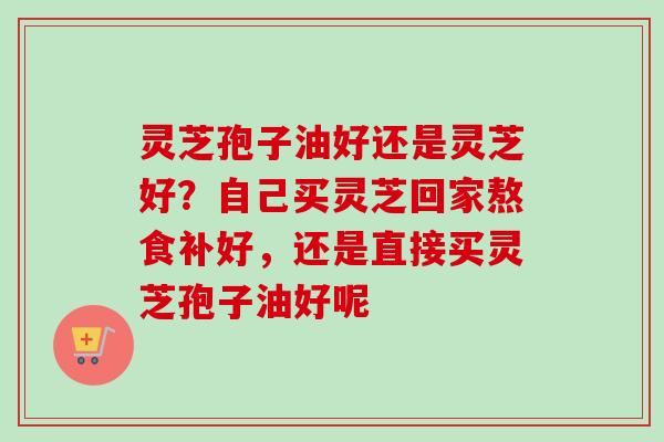 灵芝孢子油好还是灵芝好?自己买灵芝回家熬食补好,还是直接买灵芝孢子油好呢 灵芝孢子油好还是灵芝好?自己买灵芝回家熬食补好,还是直接买灵芝孢子油好呢