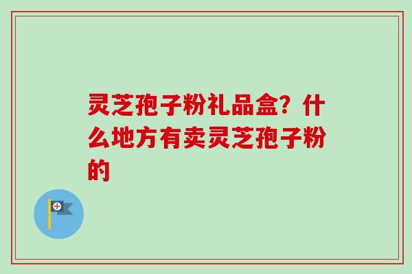 灵芝孢子粉礼品盒?什么地方有卖灵芝孢子粉的 灵芝孢子粉礼品盒?什么地方有卖灵芝孢子粉的