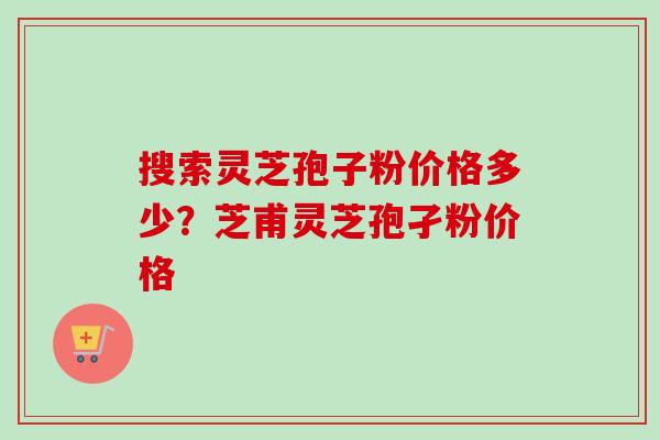 搜索灵芝孢子粉价格多少？芝甫灵芝孢孑粉价格