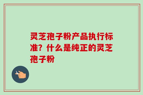 灵芝孢子粉产品执行标准?什么是纯正的灵芝孢子粉 灵芝孢子粉产品执行标准?什么是纯正的灵芝孢子粉