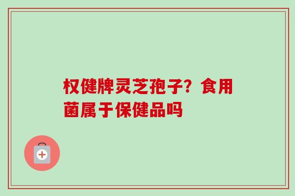 权健牌灵芝孢子？食用菌属于保健品吗