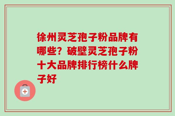 徐州灵芝孢子粉品牌有哪些？破壁灵芝孢子粉十大品牌排行榜什么牌子好