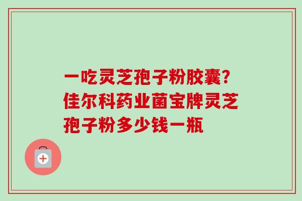 一吃灵芝孢子粉胶囊?佳尔科药业菌宝牌灵芝孢子粉多少钱一瓶 一吃灵芝孢子粉胶囊?佳尔科药业菌宝牌灵芝孢子粉多少钱一瓶
