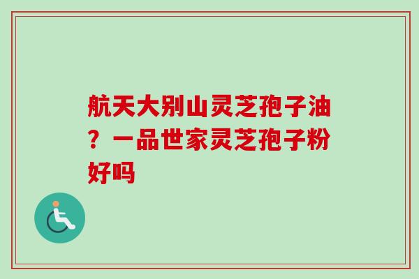 航天大别山灵芝孢子油？一品世家灵芝孢子粉好吗