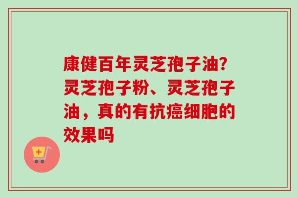 康健百年灵芝孢子油？灵芝孢子粉、灵芝孢子油，真的有抗细胞的效果吗