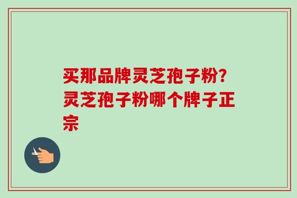 买那品牌灵芝孢子粉?灵芝孢子粉哪个牌子正宗 买那品牌灵芝孢子粉?灵芝孢子粉哪个牌子正宗