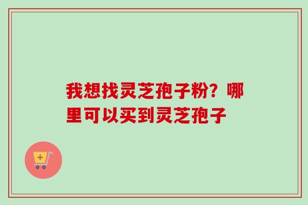我想找灵芝孢子粉?哪里可以买到灵芝孢子 我想找灵芝孢子粉?哪里可以买到灵芝孢子