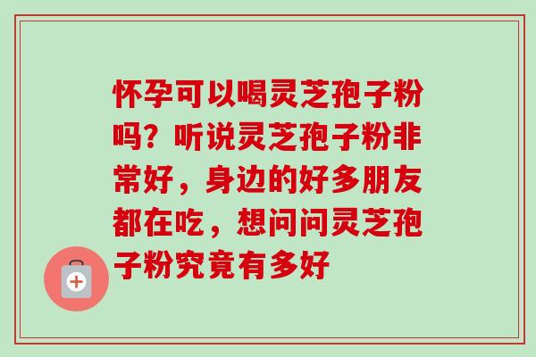 怀孕可以喝灵芝孢子粉吗？听说灵芝孢子粉非常好，身边的好多朋友都在吃，想问问灵芝孢子粉究竟有多好