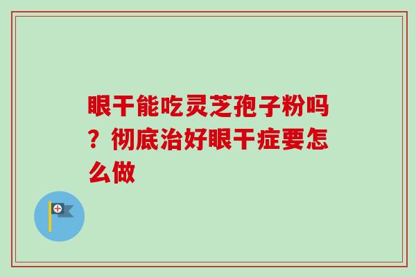 眼干能吃灵芝孢子粉吗?彻底好眼干症要怎么做 眼干能吃灵芝孢子粉吗?彻底好眼干症要怎么做