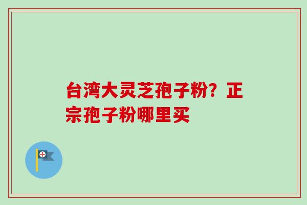 台湾大灵芝孢子粉?正宗孢子粉哪里买 台湾大灵芝孢子粉?正宗孢子粉哪里买