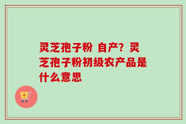 灵芝孢子粉 自产？灵芝孢子粉初级农产品是什么意思