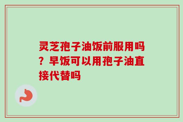 灵芝孢子油饭前服用吗？早饭可以用孢子油直接代替吗