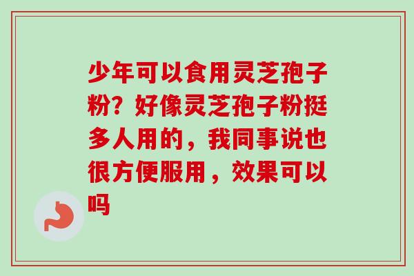 少年可以食用灵芝孢子粉?好像灵芝孢子粉挺多人用的,我同事说也很方便服用,效果可以吗 少年可以食用灵芝孢子粉?好像灵芝孢子粉挺多人用的,我同事说也很方便服用,效果可以吗