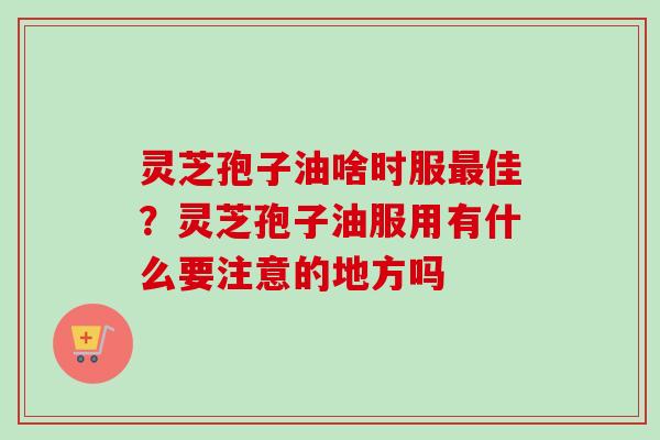 灵芝孢子油啥时服佳？灵芝孢子油服用有什么要注意的地方吗