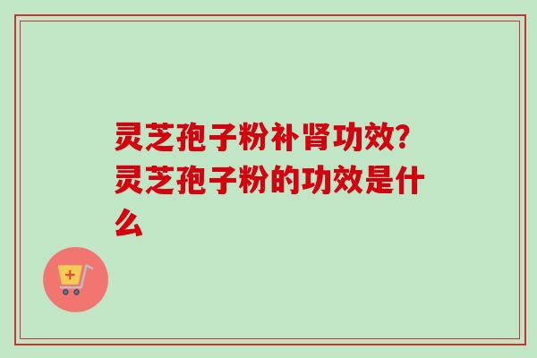 灵芝孢子粉补功效?灵芝孢子粉的功效是什么 灵芝孢子粉补功效?灵芝孢子粉的功效是什么