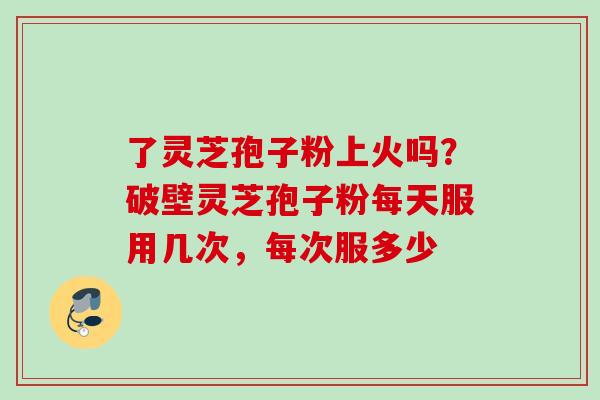 了灵芝孢子粉上火吗？破壁灵芝孢子粉每天服用几次，每次服多少