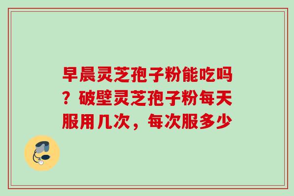 早晨灵芝孢子粉能吃吗?破壁灵芝孢子粉每天服用几次,每次服多少 早晨灵芝孢子粉能吃吗?破壁灵芝孢子粉每天服用几次,每次服多少