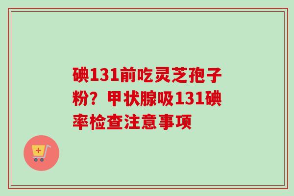 碘131前吃灵芝孢子粉?吸131碘率检查注意事项 碘131前吃灵芝孢子粉?吸131碘率检查注意事项