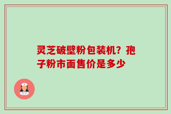 灵芝破壁粉包装机?孢子粉市面售价是多少 灵芝破壁粉包装机?孢子粉市面售价是多少