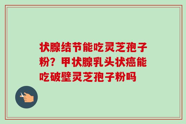 状腺结节能吃灵芝孢子粉？乳头状能吃破壁灵芝孢子粉吗